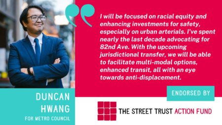 Image of Duncan Hwang with text For Metro Council and quote I will be focused on racial equity and enhancing investments for safety, especially on urban arterials, I’ve spent nearly the last decade advocating for 82nd Ave and now with the upcoming jurisdictional transfer we will be able to facilitate multi-modal options, enhanced transit, all with an eye towards anti-displacement.